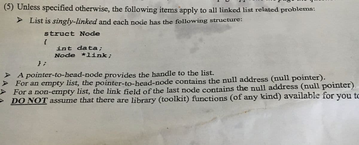 (5) Unless specified otherwise, the following items apply to all linked list related problems:
➤ List is singly-linked and each node has the following structure:
struct Node
{
};
int data;
Node *link;
A pointer-to-head-node provides the handle to the list.
➤For an empty list, the pointer-to-head-node contains the null address (null pointer).
For a non-empty list, the link field of the last node contains the null address (null pointer)
you to
DO NOT assume that there are library (toolkit) functions (of any kind) available for
