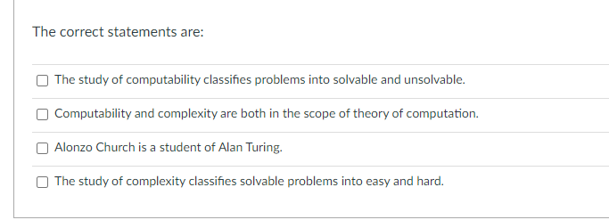 The correct statements are:
The study of computability classifies problems into solvable and unsolvable.
Computability and complexity are both in the scope of theory of computation.
Alonzo Church is a student of Alan Turing.
The study of complexity classifies solvable problems into easy and hard.