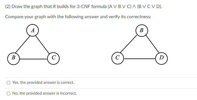 (2) Draw the graph that R builds for 3-CNF formula (A V B V C) A (B V CV D).
Compare your graph with the following answer and verify its correctness:
B
A
C
Yes, the provided answer is correct.
O No, the provided answer is incorrect.
C
B
D