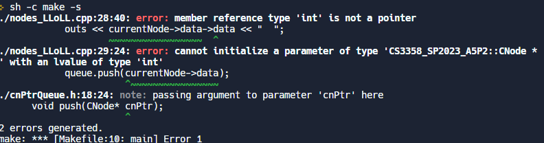 >sh -c make -s
./nodes_LLOLL.cpp:28:40: error: member reference type 'int' is not a pointer
outs <<< currentNode->data->data << " ";
INNNN
./nodes_LLOLL.cpp:29:24: error: cannot initialize a parameter of type 'CS3358_SP2023_A5P2::CNode *
with an lvalue of type 'int'
NN
queue.push(currentNode->data);
^NNNNNN
INNNN
./cnptrQueue.h:18:24: note: passing argument to parameter 'cnPtr' here
void push(CNode* cnptr);
2 errors generated.
make: *** [Makefile:10: main] Error 1