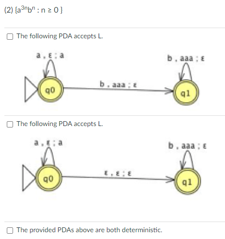 (2) {a³nbn:n ≥ 0}
The following PDA accepts L.
a.ɛ: a
D
b.aaa;
The following PDA accepts L.
DO
The provided PDAs above are both deterministic.
b. aaa : E
q1
b. aaa; E
ql