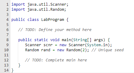 1 import java.util.Scanner;
2 import java.util. Random;
3
4 public class LabProgram {
5
6
7
8
9
10
11
12
13
14}
// TODO: Define your method here
public static void main(String[] args) {
Scanner scnr = new Scanner(System.in);
Random rand = new Random(2); // Unique seed
// TODO: Complete main here
}
