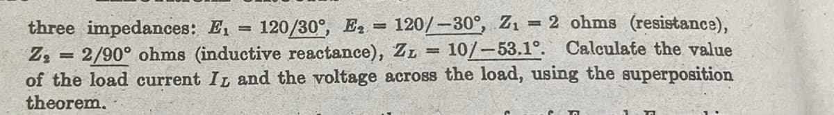 three impedances: E₁
120/30°, E₂120/-30°, Z₁ = 2 ohms (resistance),
Z₂ = 2/90° ohms (inductive reactance), ZL = 10/-53.1°. Calculate the value
of the load current IL and the voltage across the load, using the superposition
theorem.
=