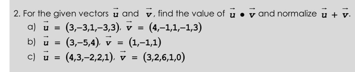 2. For the given vectors u and , find the value of u and normalize u + v.
a) u = (3,-3,1,-3,3), v = (4,-1,1,–1,3)
b) u
(3,–5,4), v = (1,–1,1)
c) u =(4,3,-2,2,1), v = (3,2,6,1,0)
=