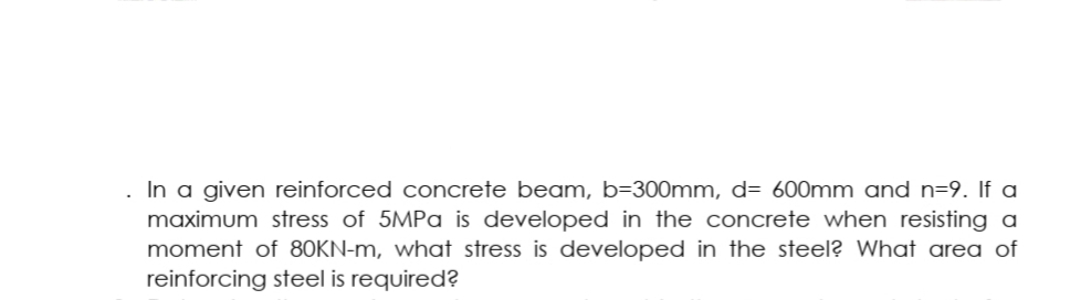 In a given reinforced concrete beam, b=300mm, d= 600mm and n=9. If a
maximum stress of 5MPA is developed in the concrete when resisting a
moment of 8OKN-m, what stress is developed in the steel? What area of
reinforcing steel is required?
