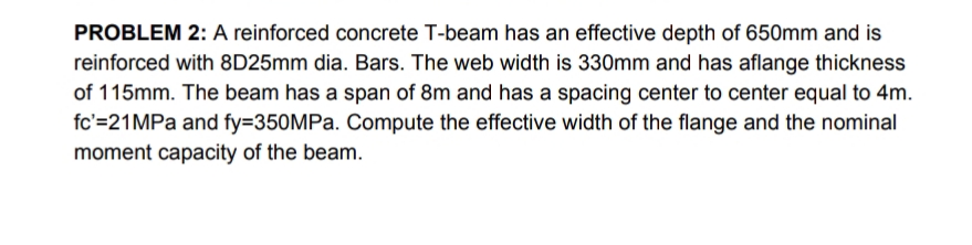 PROBLEM 2: A reinforced concrete T-beam has an effective depth of 650mm and is
reinforced with 8D25mm dia. Bars. The web width is 330mm and has aflange thickness
of 115mm. The beam has a span of 8m and has a spacing center to center equal to 4m.
fc'=21MPa and fy=350MPa. Compute the effective width of the flange and the nominal
moment capacity of the beam.
