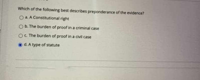 Which of the following best describes preponderance of the evidence?
O a. A Constitutional right
O b. The burden of proof in a criminal case
OC. The burden of proof in a civil case
d. A type of statute
