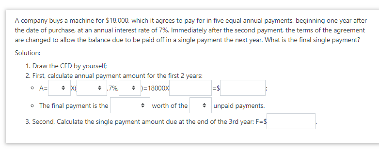 A company buys a machine for $18,000, which it agrees to pay for in five equal annual payments, beginning one year after
the date of purchase, at an annual interest rate of 7%. Immediately after the second payment, the terms of the agreement
are changed to allow the balance due to be paid off in a single payment the next year. What is the final single payment?
Solution:
1. Draw the CFD by yourself;
2. First, calculate annual payment amount for the first 2 years:
O A=
+ 7%,
• )=18000x
=$
o The final payment is the
• worth of the
: unpaid payments.
3. Second, Calculate the single payment amount due at the end of the 3rd year: F=S
