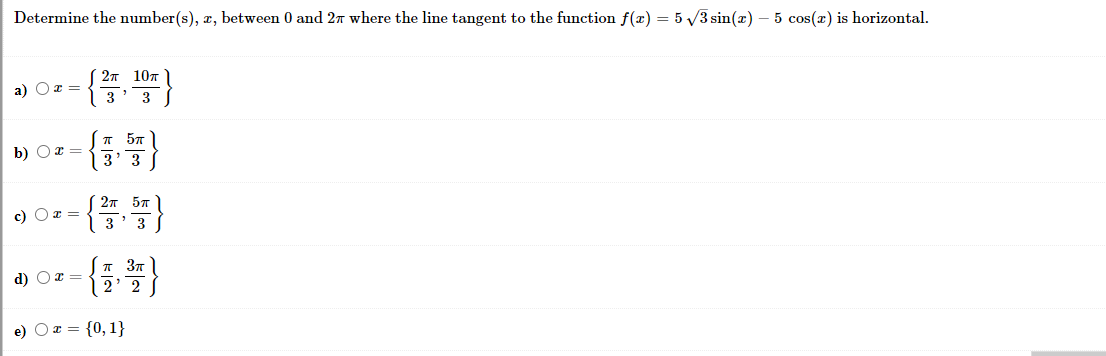 Determine the number(s), x, between 0 and 2T where the line tangent to the function f(x) = 5 3 sin(x) – 5 cos(x) is horizontal.
2т 10т
a) Oz =
3
3
b) Or =
3' 3
{플,똥}
27 57
c) Oz =
T 37
2' 2
d) Ox =
e) O x = {0, 1}
