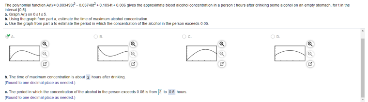 The polynomial function A(t) = 0.0034931 - 0.037481 + 0.10941 + 0.006 gives the approximate blood alcohol concentration in a persont hours after drinking some alcohol on an empty stomach, for t in the
interval (0,5).
a. Graph A(t) on 0stso.
b. Using the graph from part a, estimate the time of maximum alcohol concentration.
c. Use the graph from part a to estimate the period in which the concentraticn of the alcohol in the person exceeds 0.05.
OB.
Oc.
OD.
b. The time of maximum concentration is about 2 hours after drinking.
(Round to one decimal place as needed.)
c. The period in which the concentration of the alcohol in the person exceeds 0.05 is from 2 to 0.5 hours.
(Round to one decimal place as needed.)
