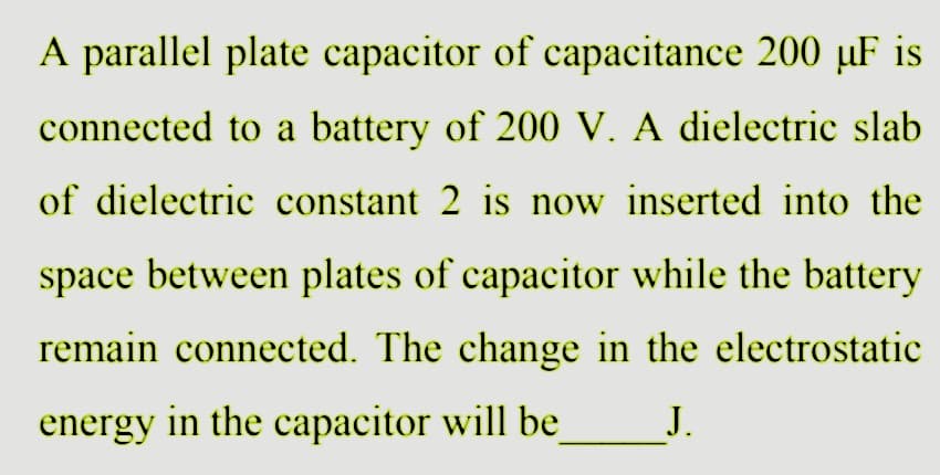 A parallel plate capacitor of capacitance 200 µF is
connected to a battery of 200 V. A dielectric slab
of dielectric constant 2 is now inserted into the
space between plates of capacitor while the battery
remain connected. The change in the electrostatic
energy in the capacitor will be J.