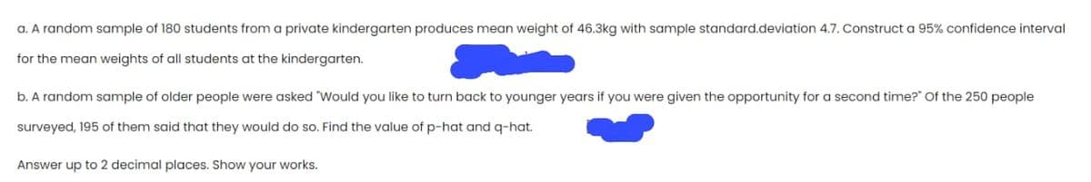 a. A random sample of 180 students from a private kindergarten produces mean weight of 46.3kg with sample standard.deviation 4.7. Construct a 95% confidence interval
for the mean weights of all students at the kindergarten.
b. A random sample of older people were asked "Would you like to turn back to younger years if you were given the opportunity for a second time?" Of the 250 people
surveyed, 195 of them said that they would do so. Find the value of p-hat and q-hat.
Answer up to 2 decimal places. Show your works.