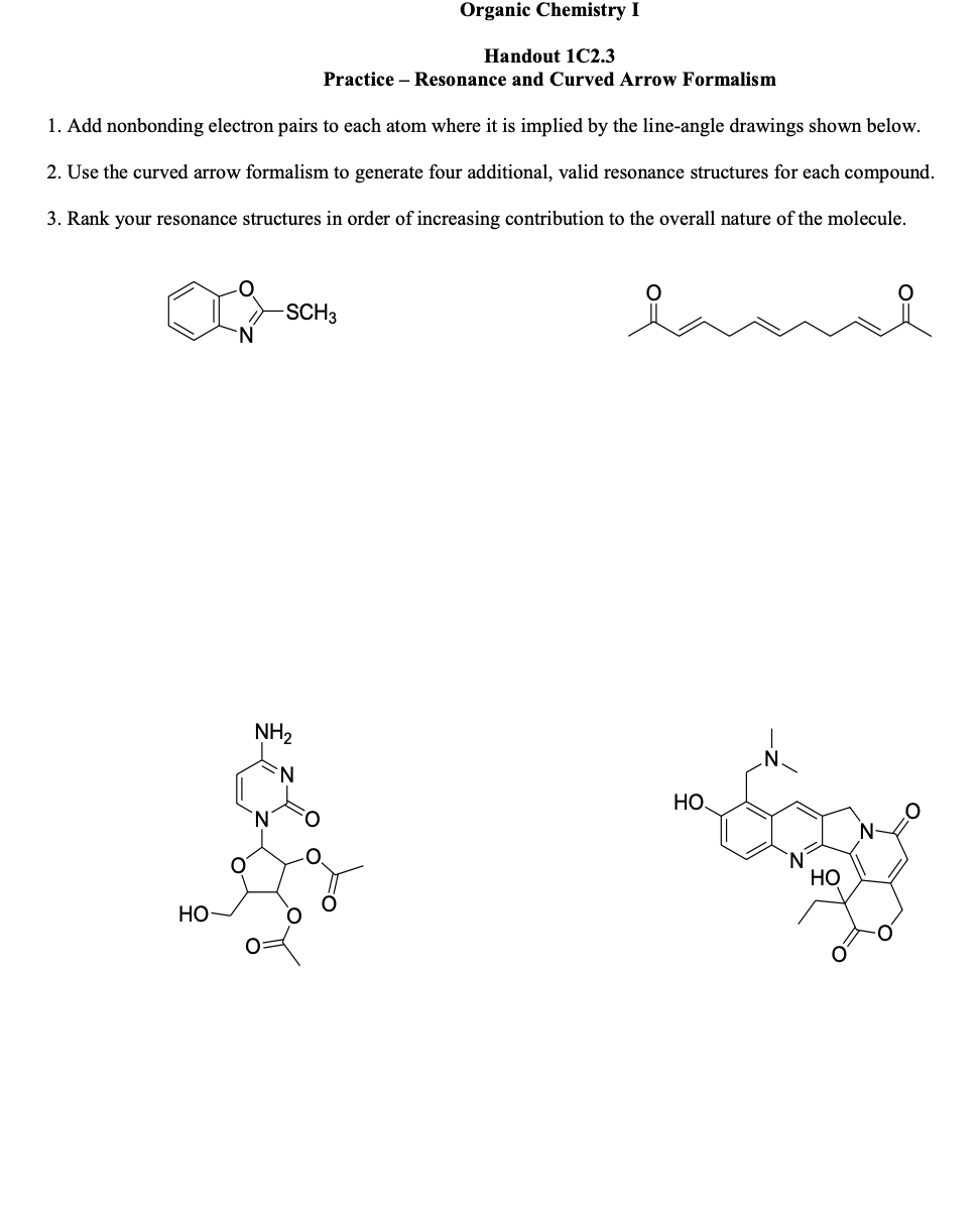 1. Add nonbonding electron pairs to each atom where it is implied by the line-angle drawings shown below.
2. Use the curved arrow formalism to generate four additional, valid resonance structures for each compound.
3. Rank your resonance structures in order of increasing contribution to the overall nature of the molecule.
HO
Organic Chemistry I
Handout 1C2.3
Practice - Resonance and Curved Arrow Formalism
-SCH3
NH₂
HO
HO