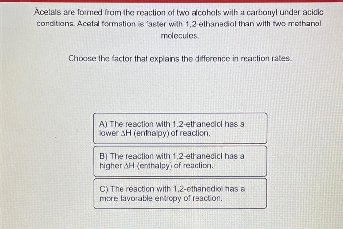 Acetals are formed from the reaction of two alcohols with a carbonyl under acidic
conditions. Acetal formation is faster with 1,2-ethanediol than with two methanol
molecules.
Choose the factor that explains the difference in reaction rates.
A) The reaction with 1,2-ethanediol has a
lower AH (enthalpy) of reaction.
B) The reaction with 1,2-ethanediol has a
higher AH (enthalpy) of reaction.
C) The reaction with 1,2-ethanediol has a
more favorable entropy of reaction.