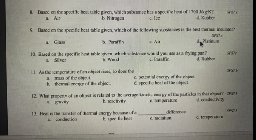 8. Based on the specific heat table given, which substance has a specific heat of 1700 J/kg-K?
b. Nitrogen
SPS7.c
a. Air
c. Ice
d. Rubber
9. Based on the specific heat table given, which of the following substances is the best thermal insulator?
SPS7.e
a. Glass
b. Paraffin
c. Air
d. Platinum
10. Based on the specific heat table given, which substance would you use as a frying pan?
b. Wood
SPS7e
a. Silver
c. Paraffin
d. Rubber
11. As the temperature of an object rises, so does the
mass of the object.
b. thermal energy of the object.
SPS7.b
c. potential energy of the object.
d. specific heat of the object.
a.
12. What property of an object is related to the average kinetic energy of the particles in that object? SPS7.b
a. gravity
b. reactivity
c. temperature
d. conductivity
difference.
SPS7.b
13. Heat is the transfer of thermal energy because of a
a. conduction
b. specific heat
c. radiation
d. temperature
