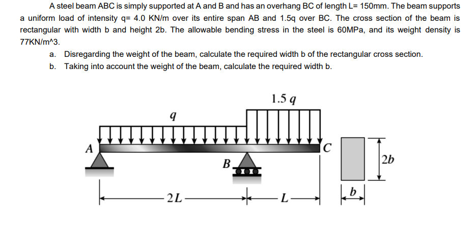 A steel beam ABC is simply supported at A and B and has an overhang BC of length L= 150mm. The beam supports
a uniform load of intensity q= 4.0 KN/m over its entire span AB and 1.5q over BC. The cross section of the beam is
rectangular with width b and height 2b. The allowable bending stress in the steel is 60MPA, and its weight density is
77KN/m^3.
a. Disregarding the weight of the beam, calculate the required width b of the rectangular cross section.
b. Taking into account the weight of the beam, calculate the required width b.
1.5 q
A
2b
B
2L-
L-
