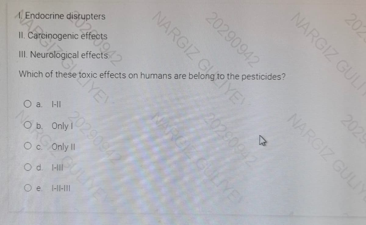 . Endocrine disrupters
Which of these toxic effects on humans are belong to the pesticides?
0290942
II. Carcinogenic effects
III. Neurological effects
IYEY
O a. l-II
202909
O b. Only I
O c. OnlyII
O d. HII
O e H-IL
202
NARGIZ GULI
2029
20290942
NARGIZ GULI
NARGIZ GLTYEY
