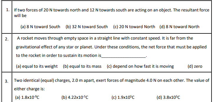 1. If two forces of 20 N towards north and 12 N towards south are acting on an object. The resultant force
will be
(a) 8 N toward South (b) 32 N toward South (c) 20 N toward North (d) 8 N toward North
2.
A rocket moves through empty space in a straight line with constant speed. It is far from the
gravitational effect of any star or planet. Under these conditions, the net force that must be applied
to the rocket in order to sustain its motion is
(a) equal to its weight (b) equal to its mass (c) depend on how fast it is moving
(d) zero
3. Two identical (equal) charges, 2.0 m apart, exert forces of magnitude 4.0 N on each other. The value of
either charge is:
(a) 1.8x10°C
(b) 4.22x10-5C
(c) 1.9x10°C
(d) 3.8x10°C
