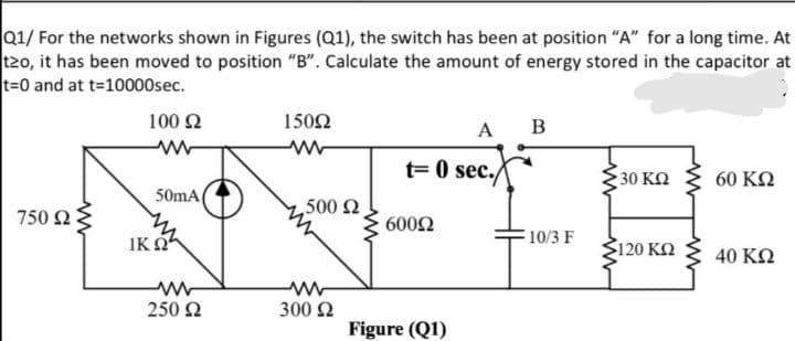 Q1/ For the networks shown in Figures (Q1), the switch has been at position "A" for a long time. At
t20, it has been moved to position "B". Calculate the amount of energy stored in the capacitor at
t=0 and at t-10000sec.
100 2
1502
A
B
t= 0 sec.
30 ΚΩ
60 ΚΩ
50mA
500 2
750 Ω :
6002
IK O
F10/3 F
120 KQ
40 KN
250 2
300 2
Figure (Q1)
