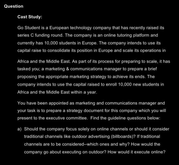 Question
Cast Study:
Go Student is a European technology company that has recently raised its
series C funding round. The company is an online tutoring platform and
currently has 10,000 students in Europe. The company intends to use its
capital raise to consolidate its position in Europe and scale its operations in
Africa and the Middle East. As part of its process for preparing to scale, it has
tasked you; a marketing & communications manager to prepare a brief
proposing the appropriate marketing strategy to achieve its ends. The
company intends to use the capital raised to enroll 10,000 new students in
Africa and the Middle East within a year.
You have been appointed as marketing and communications manager and
your task is to prepare a strategy document for this company which you will
present to the executive committee. Find the guideline questions below:
a) Should the company focus solely on online channels or should it consider
traditional channels like outdoor advertising (billboards)? If traditional
channels are to be considered--which ones and why? How would the
company go about executing on outdoor? How would it execute online?
