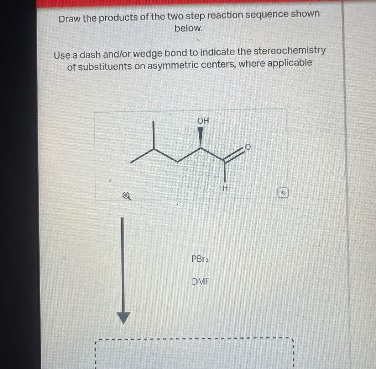 Draw the products of the two step reaction sequence shown
below.
Use a dash and/or wedge bond to indicate the stereochemistry
of substituents on asymmetric centers, where applicable
OH
PBr3
DMF
H
0