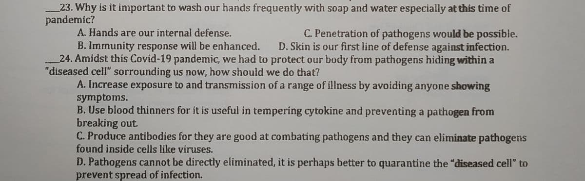 23. Why is it important to wash our hands frequently with soap and water especially at this time of
pandemic?
A. Hands are our internal defense.
C. Penetration of pathogens would be possible.
B. Immunity response will be enhanced. D. Skin is our first line of defense against infection.
24. Amidst this Covid-19 pandemic, we had to protect our body from pathogens hiding within a
"diseased cell" sorrounding us now, how should we do that?
A. Increase exposure to and transmission of a range of illness by avoiding anyone showing
symptoms.
B. Use blood thinners for it is useful in tempering cytokine and preventing a pathogen from
breaking out
C. Produce antibodies for they are good at combating pathogens and they can eliminate pathogens
found inside cells like viruses.
D. Pathogens cannot be directly eliminated, it is perhaps better to quarantine the "diseased cell" to
prevent spread of infection.

