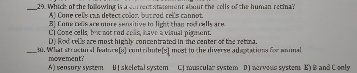 29. Which of the following is a correct statement about the cells of the human retina?
A) Cone cells can detect color, but rod cells cannot.
B) Cone cells are more sensitive to light than rod cells are.
C) Cone cells, bit not rod cells, have a visual pigment.
D) Rod cells are most highly concentrated in the center of the retina.
30. What structural feature(s) contribute(s) most to the diverse adaptations for animal
movement?
A) sensory system B) skeletal system C) muscular system D) nervous system E) B and C only
