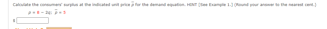 Calculate the consumers' surplus at the indicated unit price p for the demand equation. HINT [See Example 1.] (Round your answer to the nearest cent.)
p = 8 – 2q; p = 5
$
