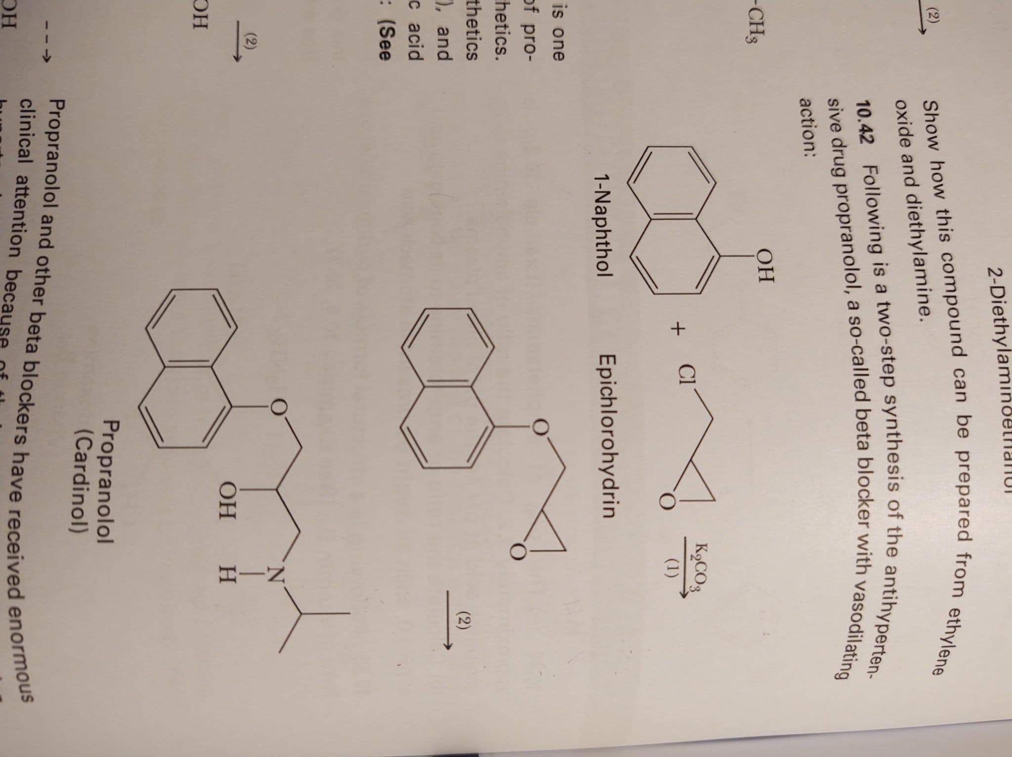 HIN
2-Dietnyiul
Show how this compound can be prepared from ethylene
(2)
oxide and diethylamine.
10.42 Following is a two-step synthesis of the antihyperten-
sive drug propranolol, a so-called beta blocker with vasodilating
action:
-CH3
OH
K9CO3
Cl
+
(1)
1-Naphthol
Epichlorohydrin
is one
f pro-
hetics.
chetics
(2)
, and
c acid
(See
N.
(2)
DH
Propranolol
(Cardinol)
Propranolol and other beta blockers have received enormous
clinical attention
