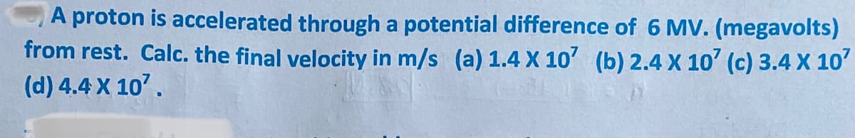 A proton is accelerated through a potential difference of 6 MV. (megavolts)
from rest. Calc. the final velocity in m/s (a) 1.4 X 10' (b) 2.4 X 10' (c) 3.4 X 10'
(d) 4.4 X 10'.
