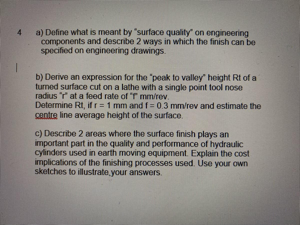 a) Define what is meant by "surface quality" on engineering
components and describe 2 ways in which the finish can be
specified on engineering drawings.
b) Derive an expression for the "peak to valley height Rt of a
turned surface cut on a lathe with a single point tool nose
radius "T" at a feed rate of f mm/rev.
Determine Rt, if r = 1 mm and f= 0.3 mm/rev and estimate the
centre line average height of the surface.
c) Describe 2 areas where the surface finish plays an
important part in the quality and performance of hydraulic
cylinders used in earth moving equipment. Explain the cost
implications of the finishing processes used. Use your own
sketches to illustrate your answers.
