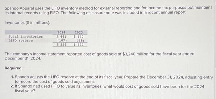 Spando Apparel uses the LIFO inventory method for external reporting and for income tax purposes but maintains
its internal records using FIFO. The following disclosure note was included in a recent annual report:
Inventories ($ in millions):
Total inventories
LIFO reserve
2024
$ 661
(107)
$ 554
2023
$ 640
(63)
$ 577
The company's income statement reported cost of goods sold of $3,240 million for the fiscal year ended
December 31, 2024.
Required:
1. Spando adjusts the LIFO reserve at the end of its fiscal year. Prepare the December 31, 2024, adjusting entry
to record the cost of goods sold adjustment.
2. If Spando had used FIFO to value its inventories, what would cost of goods sold have been for the 2024
fiscal year?