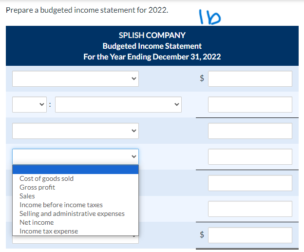 Prepare a budgeted income statement for 2022.
Cost of goods sold
Gross profit
Sales
SPLISH COMPANY
Budgeted Income Statement
For the Year Ending December 31, 2022
$
Income before income taxes
Selling and administrative expenses
Net income
Income tax expense
lb
<
LA
$