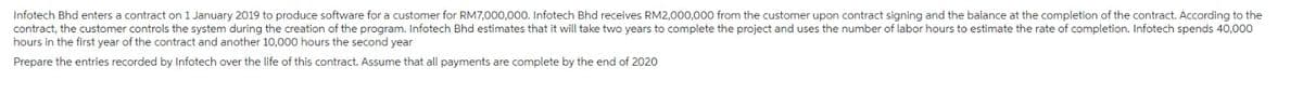 Infotech Bhd enters a contract on 1 January 2019 to produce software for a customer for RM7,000,000. Infotech Bhd receives RM2,000,000 from the customer upon contract signing and the balance at the completion of the contract. According to the
contract, the customer controls the system during the creation of the program. Infotech Bhd estimates that it will take two years to complete the project and uses the number of labor hours to estimate the rate of completion. Infotech spends 40,000
hours in the first year of the contract and another 10,000 hours the second year
Prepare the entries recorded by Infotech over the life of this contract. Assume that all payments are complete by the end of 2020