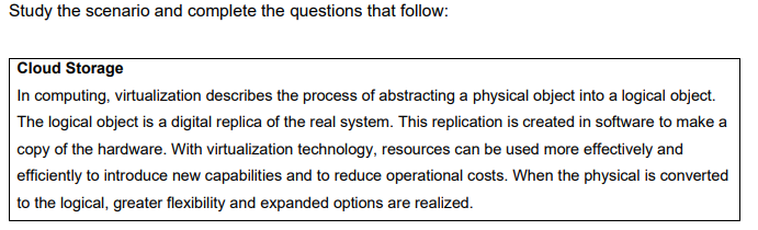 Study the scenario and complete the questions that follow:
Cloud Storage
In computing, virtualization describes the process of abstracting a physical object into a logical object.
The logical object is a digital replica of the real system. This replication is created in software to make a
copy of the hardware. With virtualization technology, resources can be used more effectively and
efficiently to introduce new capabilities and to reduce operational costs. When the physical is converted
to the logical, greater flexibility and expanded options are realized.