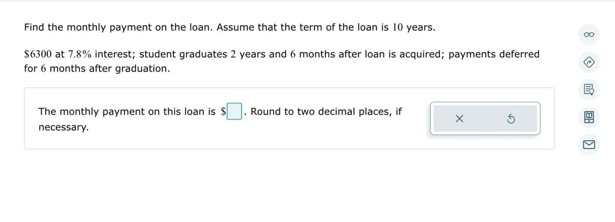 Find the monthly payment on the loan. Assume that the term of the loan is 10 years.
$6300 at 7.8% interest; student graduates 2 years and 6 months after loan is acquired; payments deferred
for 6 months after graduation.
The monthly payment on this loan is $
necessary.
Round to two decimal places, if
S
Oo
8: