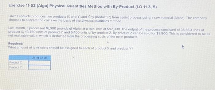 Exercise 11-53 (Algo) Physical Quantities Method with By-Product (LO 11-3, 5)
Lawn Products produces two products (X and Y) and a by-product (2) from a joint process using a raw material (Alpha). The company
chooses to allocate the costs on the basis of the physical quantities method.
Last month, it processed 16,000 pounds of Alpha' at a total cost of $92,000. The output of the process consisted of 35,550 units of
product X, 43,450 units of product Y, and 6,400 units of by-product Z. By-product Z can be sold for $8,800. This is considered to be its
net realizable value, which is deducted from the processing costs of the main products.
Required:
What amount of joint costs should be assigned to each of product X and product Y?
Product X
Product Y
Joint Costs