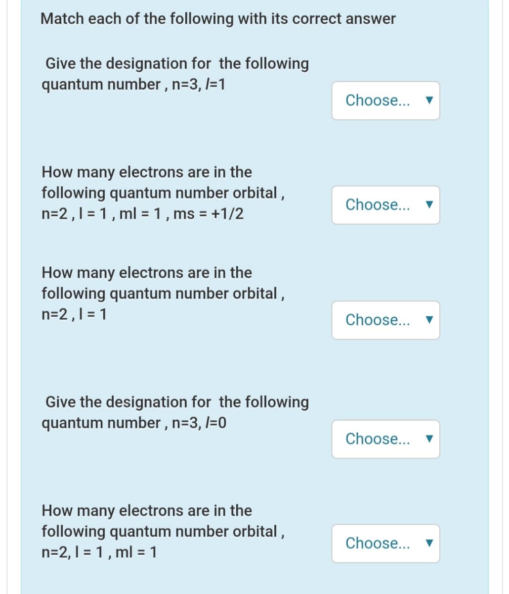 Match each of the following with its correct answer
Give the designation for the following
quantum number , n=3, l=1
Choose...
How many electrons are in the
following quantum number orbital ,
n=2,1 = 1, ml = 1, ms = +1/2
Choose...
%3D
How many electrons are in the
following quantum number orbital,
n=2,1 = 1
Choose...
Give the designation for the following
quantum number , n=3, l=0
Choose...
How many electrons are in the
following quantum number orbital,
n=2, 1 = 1 , ml = 1
Choose...
%3D
