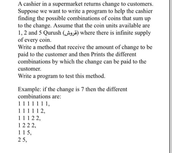 A cashier in a supermarket returns change to customers.
Suppose we want to write a program to help the cashier
finding the possible combinations of coins that sum up
to the change. Assume that the coin units available are
1, 2 and 5 Qurush ( ) where there is infinite supply
of every coin.
Write a method that receive the amount of change to be
paid to the customer and then Prints the different
combinations by which the change can be paid to the
customer.
Write a program to test this method.
Example: if the change is 7 then the different
combinations are:
1111111,
11111 2,
1112 2,
122 2,
115,
2 5,
