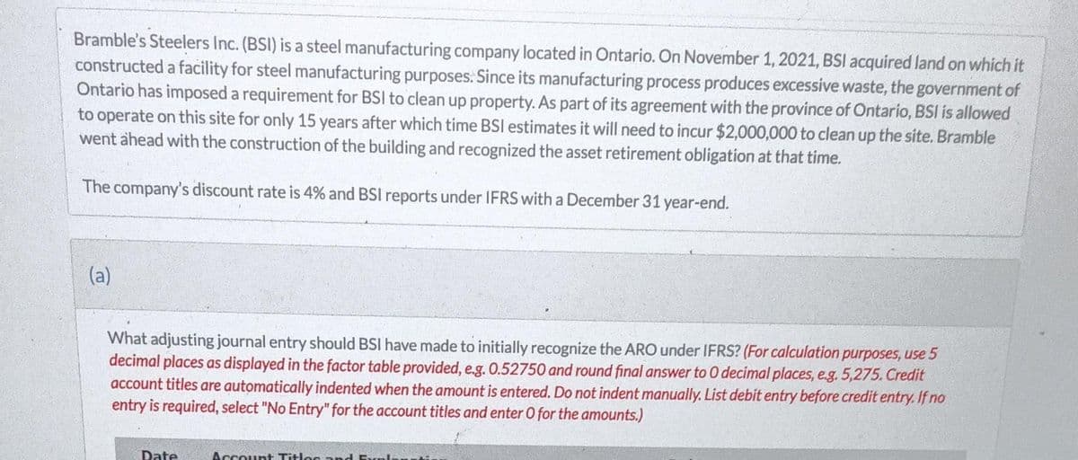 Bramble's Steelers Inc. (BSI) is a steel manufacturing company located in Ontario. On November 1, 2021, BSI acquired land on which it
constructed a facility for steel manufacturing purposes. Since its manufacturing process produces excessive waste, the government of
Ontario has imposed a requirement for BSI to clean up property. As part of its agreement with the province of Ontario, BSI is allowed
to operate on this site for only 15 years after which time BSI estimates it will need to incur $2,000,000 to clean up the site. Bramble
went ahead with the construction of the building and recognized the asset retirement obligation at that time.
The company's discount rate is 4% and BSI reports under IFRS with a December 31 year-end.
(a)
What adjusting journal entry should BSI have made to initially recognize the ARO under IFRS? (For calculation purposes, use 5
decimal places as displayed in the factor table provided, e.g. 0.52750 and round final answer to 0 decimal places, e.g. 5,275. Credit
account titles are automatically indented when the amount is entered. Do not indent manually. List debit entry before credit entry. If no
entry is required, select "No Entry" for the account titles and enter O for the amounts.)
Date
Account Titles