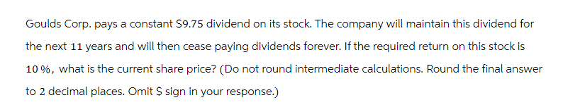 Goulds Corp. pays a constant $9.75 dividend on its stock. The company will maintain this dividend for
the next 11 years and will then cease paying dividends forever. If the required return on this stock is
10%, what is the current share price? (Do not round intermediate calculations. Round the final answer
to 2 decimal places. Omit $ sign in your response.)