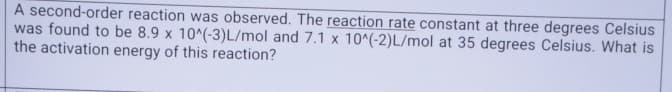 A second-order reaction was observed. The reaction rate constant at three degrees Celsius
was found to be 8.9 x 10^(-3)L/mol and 7.1 x 10^(-2) L/mol at 35 degrees Celsius. What is
the activation energy of this reaction?