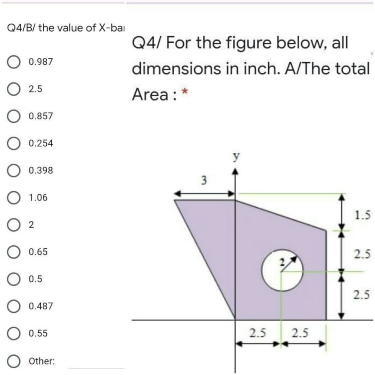 Q4/B/ the value of X-bai
Q4/ For the figure below, all
0.987
dimensions in inch. A/The total
O 2.5
Area : *
O 0.857
O 0.254
y
0.398
O 1.06
1.5
O 2
0.65
2.5
0.5
2.5
O 0.487
0.55
2.5
2.5
Other:
3.
