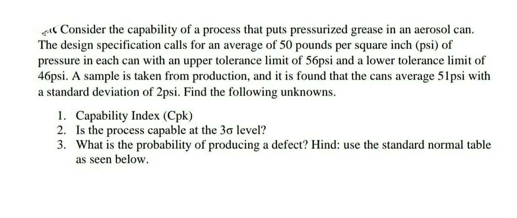 Il Consider the capability of a process that puts pressurized grease in an aerosol can.
The design specification calls for an average of 50 pounds per square inch (psi) of
pressure in each can with an upper tolerance limit of 56psi and a lower tolerance limit of
46psi. A sample is taken from production, and it is found that the cans average 51psi with
a standard deviation of 2psi. Find the following unknowns.
1. Capability Index (Cpk)
2. Is the process capable at the 30 level?
3. What is the probability of producing a defect? Hind: use the standard normal table
as seen below.
