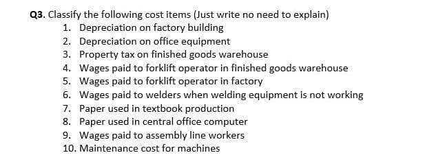 Q3. Classify the following cost items (Just write no need to explain)
1. Depreciation on factory building
2. Depreciation on office equipment
3. Property tax on finished goods warehouse
4. Wages paid to forklift operator in finished goods warehouse
5. Wages paid to forklift operator in factory
6. Wages paid to welders when welding equipment is not working
7. Paper used in textbook production
8. Paper used in central office computer
9. Wages paid to assembly line workers
10. Maintenance cost for machines
