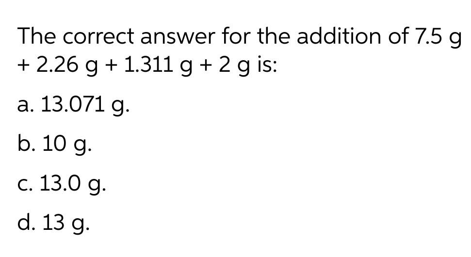 The correct answer for the addition of 7.5 g
+ 2.26 g + 1.311 g + 2 g is:
a. 13.071 g.
b. 10 g.
с. 13.0 g.
d. 13 g.
