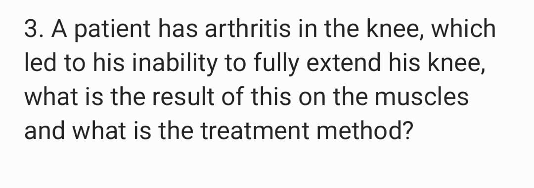 3. A patient has arthritis in the knee, which
led to his inability to fully extend his knee,
what is the result of this on the muscles
and what is the treatment method?
