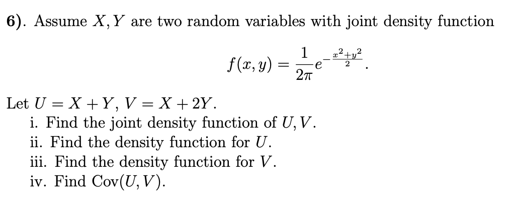 6). Assume X,Y are two random variables with joint density function
f(x, y) =
2πT
Let U=XY, V = X + 2Y.
i. Find the joint density function of U, V.
ii. Find the density function for U.
iii. Find the density function for V.
iv. Find Cov(U, V).