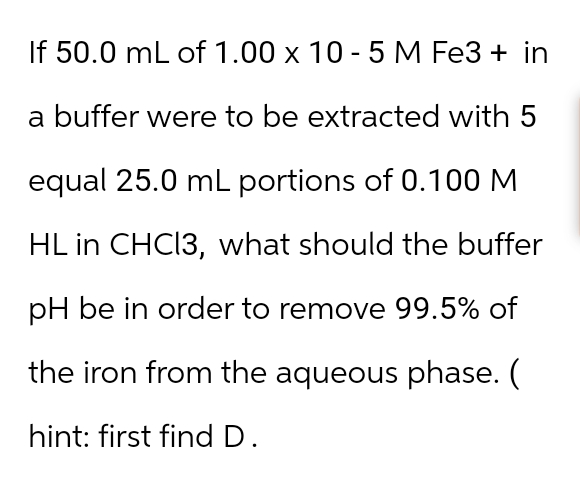 If 50.0 mL of 1.00 x 10-5 M Fe3+ in
a buffer were to be extracted with 5
equal 25.0 mL portions of 0.100 M
HL in CHCl3, what should the buffer
pH be in order to remove 99.5% of
the iron from the aqueous phase. (
hint: first find D.