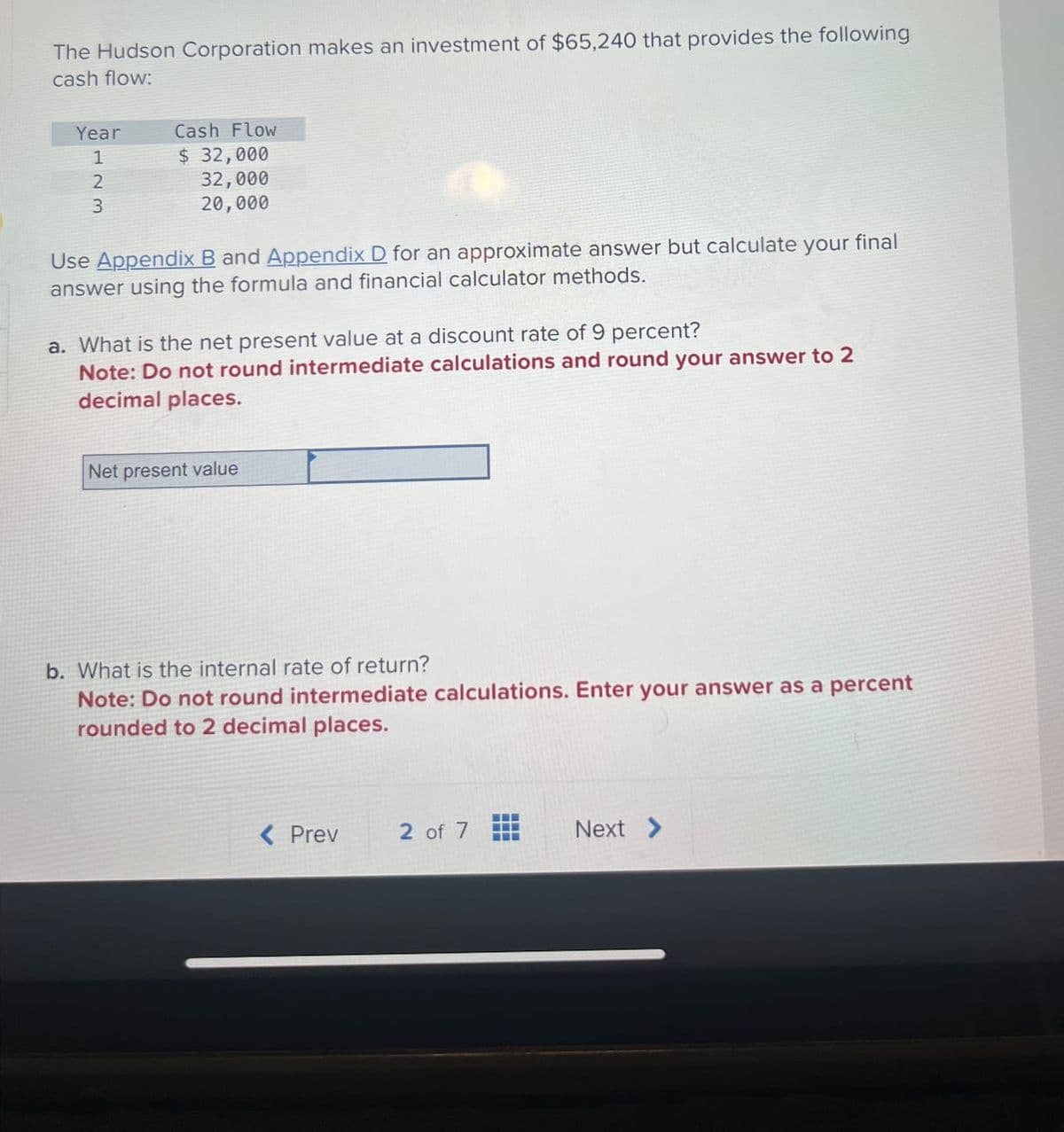 The Hudson Corporation makes an investment of $65,240 that provides the following
cash flow:
Year
Cash Flow
1
$ 32,000
32,000
2
3
20,000
Use Appendix B and Appendix D for an approximate answer but calculate your final
answer using the formula and financial calculator methods.
a. What is the net present value at a discount rate of 9 percent?
Note: Do not round intermediate calculations and round your answer to 2
decimal places.
Net present value
b. What is the internal rate of return?
Note: Do not round intermediate calculations. Enter your answer as a percent
rounded to 2 decimal places.
< Prev
2 of 7
Next >